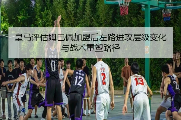 皇马评估姆巴佩加盟后左路进攻层级变化与战术重塑路径