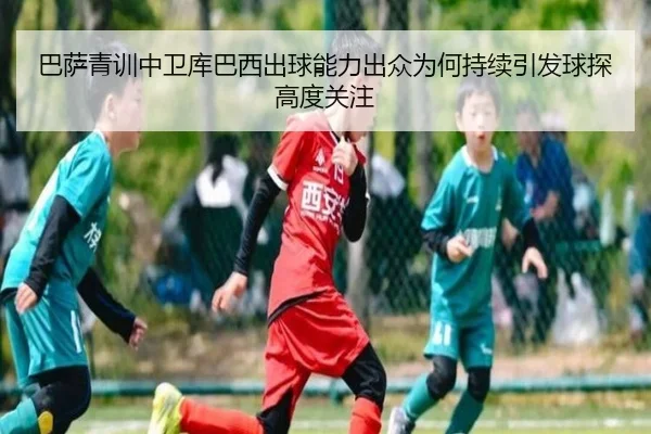 巴萨青训中卫库巴西出球能力出众为何持续引发球探高度关注