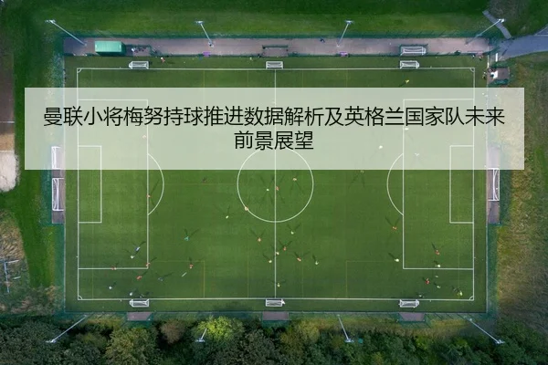 曼联小将梅努持球推进数据解析及英格兰国家队未来前景展望